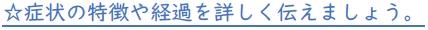 ☆症状の特徴や経過を詳しく伝えましょう。